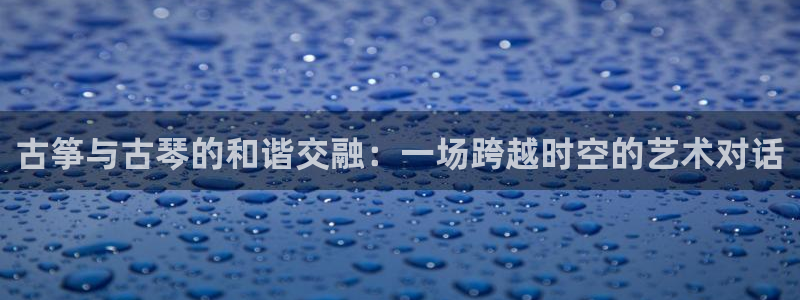 凯发k8娱乐旗舰厅：古筝与古琴的和谐交融：一场跨越时空的艺术
