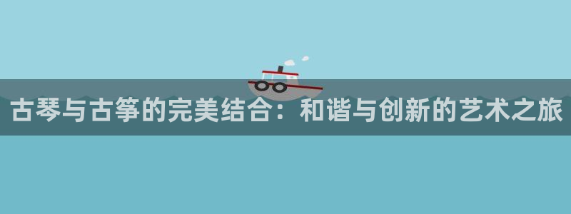 凯发k8官方：古琴与古筝的完美结合：和谐与创新的艺术之旅