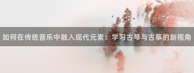 凯发是什么意思：如何在传统音乐中融入现代元素：学习古琴与古筝
