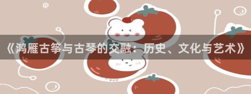 凯发国际网络平台网址：《鸿雁古筝与古琴的交融：历史、文化与艺