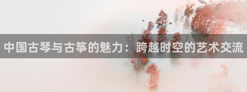 凯发国际怎么赚钱：中国古琴与古筝的魅力：跨越时空的艺术交流