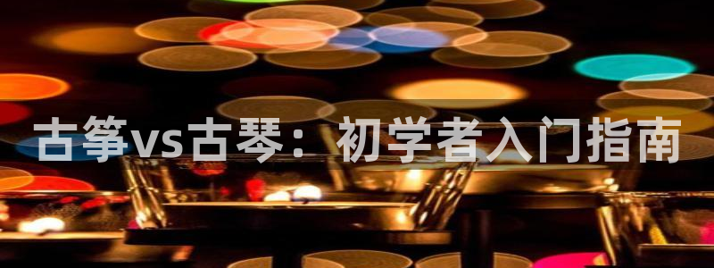 凯发k8娱乐平台：古筝vs古琴：初学者入门指南